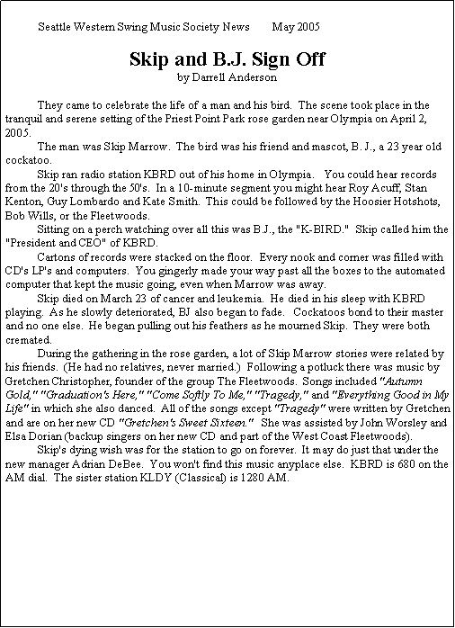 Text Box: Seattle Western Swing Music Society News 	May 2005Skip and B.J. Sign Offby Darrell Anderson	They came to celebrate the life of a man and his bird.  The scene took place in the tranquil and serene setting of the Priest Point Park rose garden near Olympia on April 2, 2005.	The man was Skip Marrow.  The bird was his friend and mascot, B. J., a 23 year old cockatoo.	Skip ran radio station KBRD out of his home in Olympia.   You could hear records from the 20's through the 50's.  In a 10-minute segment you might hear Roy Acuff, Stan Kenton, Guy Lombardo and Kate Smith.  This could be followed by the Hoosier Hotshots, Bob Wills, or the Fleetwoods.	Sitting on a perch watching over all this was B.J., the "K-BIRD."  Skip called him the "President and CEO" of KBRD.	Cartons of records were stacked on the floor.  Every nook and corner was filled with CD's LP's and computers.  You gingerly made your way past all the boxes to the automated computer that kept the music going, even when Marrow was away.	Skip died on March 23 of cancer and leukemia.  He died in his sleep with KBRD playing.  As he slowly deteriorated, BJ also began to fade.   Cockatoos bond to their master and no one else.  He began pulling out his feathers as he mourned Skip.  They were both cremated.	During the gathering in the rose garden, a lot of Skip Marrow stories were related by his friends.  (He had no relatives, never married.)  Following a potluck there was music by Gretchen Christopher, founder of the group The Fleetwoods.  Songs included "Autumn Gold," "Graduation's Here," "Come Softly To Me," "Tragedy," and "Everything Good in My Life" in which she also danced.  All of the songs except "Tragedy" were written by Gretchen and are on her new CD "Gretchen's Sweet Sixteen."   She was assisted by John Worsley and Elsa Dorian (backup singers on her new CD and part of the West Coast Fleetwoods).	Skip's dying wish was for the station to go on forever.  It may do just that under the new manager Adrian DeBee.  You won't find this music anyplace else.  KBRD is 680 on the AM dial.  The sister station KLDY (Classical) is 1280 AM.